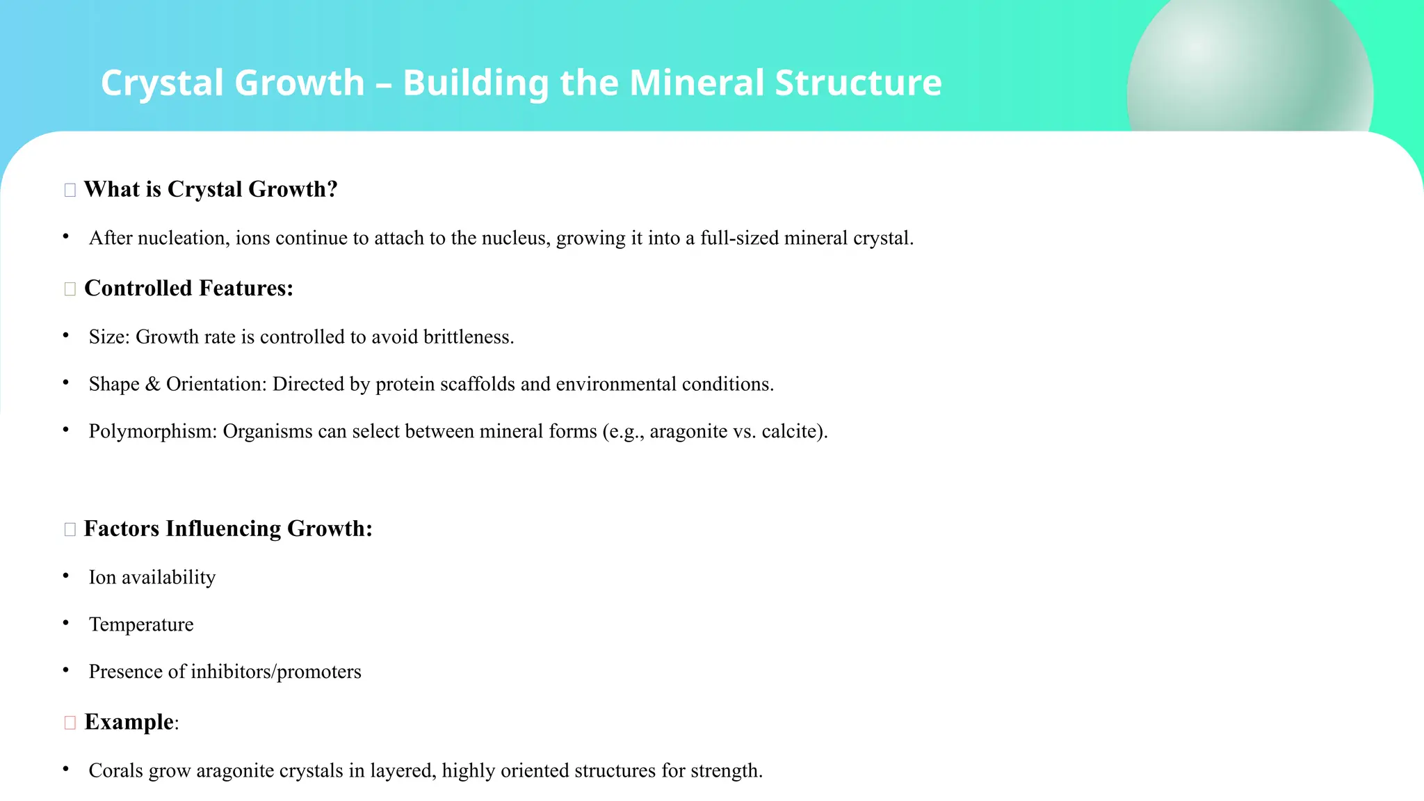 Crystal Growth – Building the Mineral Structure
🔹 What is Crystal Growth?
• After nucleation, ions continue to attach to the nucleus, growing it into a full-sized mineral crystal.
🧩 Controlled Features:
• Size: Growth rate is controlled to avoid brittleness.
• Shape & Orientation: Directed by protein scaffolds and environmental conditions.
• Polymorphism: Organisms can select between mineral forms (e.g., aragonite vs. calcite).
🧪 Factors Influencing Growth:
• Ion availability
• Temperature
• Presence of inhibitors/promoters
📌 Example:
• Corals grow aragonite crystals in layered, highly oriented structures for strength.
 
