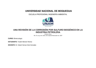 UNIVERSIDAD NACIONAL DE MOQUEGUA
ESCUELA PROFESIONAL INGENIERÍA AMBIENTAL
UNA REVISIÓN DE LA CORROSIÓN POR SULFURO BIOGÉNICO EN LA
INDUSTRIA PETROLERA
Zoilabet Duque
Rev. Téc. Ing. Univ. Zulia v.30 n.Especial Maracaibo nov. 2007
CURSO: Biotecnología
ESTUDIANTE: Yoselin Mamani Ramos
DOCENTE: Dr. Hebert Hernan Soto Gonzales
 