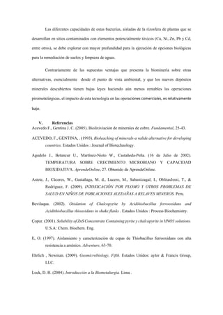 Las diferentes capacidades de estas bacterias, aisladas de la rizosfera de plantas que se
desarrollan en sitios contaminados con elementos potencialmente tóxicos (Cu, Ni, Zn, Pb y Cd,
entre otros), se debe explorar con mayor profundidad para la ejecución de opciones biológicas
para la remediación de suelos y limpieza de aguas.
Contrariamente de las supuestas ventajas que presenta la biominería sobre otras
alternativas, esencialmente desde el punto de vista ambiental, y que los nuevos depósitos
minerales descubiertos tienen bajas leyes haciendo aún menos rentables las operaciones
pirometalúrgicas, el impacto de esta tecnología en las operaciones comerciales, es relativamente
bajo.
V. Referencias
Acevedo F., Gentina J. C. (2005). Biolixiviación de minerales de cobre. Fundamental, 25-43.
ACEVEDO, F., GENTINA, . (1993). Bioleaching of minerals-a valide alternative for developing
countries. Estados Unidos : Journal of Biotechnology.
Agudelo J., Betancur U., Martínez-Nieto W., Castañeda-Peña. (16 de Julio de 2002).
TEMPERATURA SOBRE CRECIMIENTO MICROBIANO Y CAPACIDAD
BIOXIDATIVA. AprendeOnline, 27. Obtenido de AprendeOnline.
Astete, J., Cáceres, W., Gastañaga, M. d., Lucero, M., Sabastizagal, I., OblitasJessi, T., &
Rodríguez, F. (2009). INTOXICACIÓN POR PLOMO Y OTROS PROBLEMAS DE
SALUD EN NIÑOS DE POBLACIONES ALEDAÑAS A RELAVES MINEROS. Peru.
Bevilaqua. (2002). Oxidation of Chalcopyrite by Acidihiobacillus ferrooxidans and
Acidithiobacillus thiooxidans in shake flasks . Estados Unidos : Process Biochemistry.
Çopur. (2001). Solubility of ZnS Concentrate Containing pyrite y chalcopyrite in HNO3 solutions.
U.S.A: Chem. Biochem. Eng.
E, O. (1997). Aislamiento y caracterización de cepas de Thiobacillus ferrooxidans con alta
resistencia a arsénico. Adventure, 63-70.
Ehrlich , Newman. (2009). Geomicrobiology, Fifth. Estados Unidos: aylor & Francis Group,
LLC.
Lock, D. H. (2004). Introducción a la Biometalurgia. Lima .
 