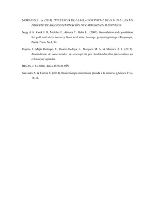 MORALES, H. A. (2013). INFLUENCIA DE LA RELACIÓN INICIAL DE Fe3+/Fe2+, EN UN
PROCESO DE BIODESULFURIZACIÓN DE CARBONES EN SUSPENSIÓN.
Nagy A.A., Gock E.D., Melcher F., Atmaca T., Hahn L.,. (2007). Biooxidation and cyanidation
for gold and silver recovery from acid mine drainage generatingtailings (Ticapampa,
Perú). Trans Tech, 94.
Ospina, J., Mejía Restrepo, E., Osorno Bedoya, L., Márquez, M. A., & Morales, A. L. (2012).
Biooxidación de concentrados de arsenopirita por Acidithiobacillus ferrooxidans en
erlenmeyer agitados.
ROJAS, J. J. (2008). BIO‐LIXIVIACIÓN.
Saavedra A. & Corton E. (2014). Biotecnología microbiana plicada a la minería. Química Viva,
18-32.
 