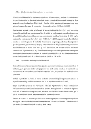 3.1.3. Biodesculturización de carbones en suspensión
El proceso de biodesulfurización es autorregenerador del catalizador, y con base en el mecanismo
de reacción implícito en el proceso, también se genera el medio ácido necesario para que se lleve
a cabo la reacción (Rawlings 2005, Sand y Gehrke 2006); además podría proporcionar rutas
alternativas para el proceso de conversión y limpieza del carbón. (MORALES, 2013)
En el artículo revisado evaluó la influencia de la relación inicial de Fe3+/Fe2+ en el proceso de
biodesulfurización de una muestra de carbón. Se utilizó un medio de cultivo empleando una cepa
de Acidithiobacillus ferrooxidans con una concentración inicial de hierro total de 1200 mg/L,
variando las proporciones Fe3+/Fe2+ entre 80:20, 50:50 y 20:80 respectivamente. Se utilizó un
tamaño de partícula pasante de malla 60. Se analizaron los principales factores fisicoquímicos
que pueden influir, con monitoreos de pH y potencial redox en el líquido lixiviante y mediciones
de concentración de hierro total, Fe3+ y Fe2+ en solución. De acuerdo con los resultados
obtenidos, los experimentos 50:50 y 20:80 mostraron mayor eficiencia, presentando los mayores
porcentajes de biolixiviación de hierro en solución, alcanzando 65% y 74% respectivamente de
oxidación de pirita después de 14 días de proceso. (MORALES, 2013).
3.1.4. Afexiones a la salud por relaves mineros
Estas afexiones suelen darse por metales pesados que se encuentran de manera natural en el
ambiente, pero por actividades antropogénicas han dado como resultado el incremento de
concentración de estos metales, causando daños hacia la salud, mayormente este afecta a los niños
y ancianos.
El Perú es productor de plomo, el cual es un factor contaminante para la población debido a la
explotación minera y sus relaves mineros, esto se da mayoritariamente en la sierra.
Según un estudio se realizó una evaluación a niños del departamento de Pasco, donde existen
relaves mineros con alto contenido de metales pesados. Principalmente se basaron en el plomo,
en el cual se demostró que las poblaciones presentan alto contenido del metal mencionado, por lo
que es recomendable que las poblaciones no sean habitadas por salud.
En caso de la oroya se encontró que 25% de los neonatos ya tienen valores de plomo superiores
a 10 µg/dL (14), diferentes estudios realizados en niños, y en niños de 6 meses a 6 años se detectó
que 99,9% excedía estos valores. (Astete, y otros, 2009).
 