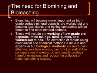 The need for Biomining and
Bioleaching
 Biomining will become more important as high-
grade surface mineral deposits are worked out and
become less viable, and mining companies will be
forced to find other mineral sources.
 These will include the working of low-grade ore
deposits, mine tailings, mine dumps, and
worked-out mines. The extraction of metals using
mechanical and chemical methods is difficult and
expensive but biological methods are more cost-
effective, use little energy, can function well at low
concentration of metals, do not usually produce
harmful emissions and reduce the pollution of
metal-containing wastes.
 