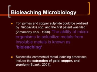 Bioleaching Microbiology
 Iron pyrites and copper sulphide could be oxidized
by Thiobacillus spp. and the first patent was filed
(Zimmerley et al., 1958). The ability of micro-
organisms to solubilize metals from
insoluble metals is known as
'bioleaching‘
 Successful commercial metal-leaching processes
include the extraction of gold, copper, and
uranium (Suzuki, 2001).
 