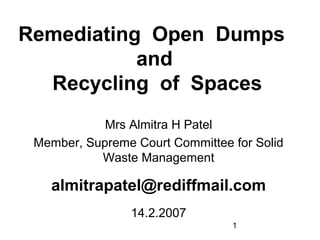 1
Remediating Open Dumps
and
Recycling of Spaces
Mrs Almitra H Patel
Member, Supreme Court Committee for Solid
Waste Management
almitrapatel@rediffmail.com
14.2.2007
 