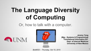 The Language Diversity
of Computing
Or, how to talk with a computer.
Jeremy Yang
(Mgr., Systems & Programming)
Translational Informatics Div.
Dept. of Internal Medicine
University of New Mexico
BioMISS -- Thursday, Oct 15, 2015 1
 