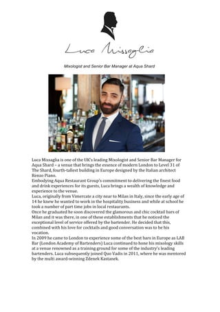 Mixologist and Senior Bar Manager at Aqua Shard
	
	
	
	
	
	
	
	
	
	
	
	
	
	
	
	
	
Luca	Missaglia	is	one	of	the	UK’s	leading	Mixologist	and	Senior	Bar	Manager	for	
Aqua	Shard	–	a	venue	that	brings	the	essence	of	modern	London	to	Level	31	of	
The	Shard,	fourth-tallest	building	in	Europe	designed	by	the	Italian	architect	
Renzo	Piano.	
Embodying	Aqua	Restaurant	Group’s	commitment	to	delivering	the	finest	food	
and	drink	experiences	for	its	guests,	Luca	brings	a	wealth	of	knowledge	and	
experience	to	the	venue.	
Luca,	originally	from	Vimercate	a	city	near	to	Milan	in	Italy,	since	the	early	age	of	
14	he	knew	he	wanted	to	work	in	the	hospitality	business	and	while	at	school	he	
took	a	number	of	part	time	jobs	in	local	restaurants.		
Once	he	graduated	he	soon	discovered	the	glamorous	and	chic	cocktail	bars	of	
Milan	and	it	was	there,	in	one	of	these	establishments	that	he	noticed	the	
exceptional	level	of	service	offered	by	the	bartender.	He	decided	that	this,	
combined	with	his	love	for	cocktails	and	good	conversation	was	to	be	his	
vocation.		
In	2009	he	came	to	London	to	experience	some	of	the	best	bars	in	Europe	as	LAB	
Bar	(London	Academy	of	Bartenders)	Luca	continued	to	hone	his	mixology	skills	
at	a	venue	renowned	as	a	training	ground	for	some	of	the	industry’s	leading	
bartenders.	Luca	subsequently	joined	Quo	Vadis	in	2011,	where	he	was	mentored	
by	the	multi	award-winning	Zdenek	Kastanek.		
	
	
	
	
 