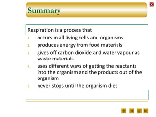 XX
Summary
Respiration is a process that
1. occurs in all living cells and organisms
2. produces energy from food materials
3. gives off carbon dioxide and water vapour as
waste materials
4. uses different ways of getting the reactants
into the organism and the products out of the
organism
5. never stops until the organism dies.
 