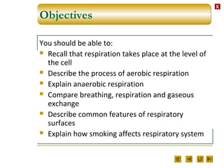 XX
Objectives
You should be able to:
 Recall that respiration takes place at the level of
the cell
 Describe the process of aerobic respiration
 Explain anaerobic respiration
 Compare breathing, respiration and gaseous
exchange
 Describe common features of respiratory
surfaces
 Explain how smoking affects respiratory system
 