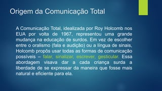 Origem da Comunicação Total
A Comunicação Total, idealizada por Roy Holcomb nos
EUA por volta de 1967, representou uma grande
mudança na educação de surdos. Em vez de escolher
entre o oralismo (fala e audição) ou a língua de sinais,
Holcomb propôs usar todas as formas de comunicação
possíveis – falar, sinalizar, escrever, gesticular. Essa
abordagem visava dar a cada criança surda a
liberdade de se expressar da maneira que fosse mais
natural e eficiente para ela.
 