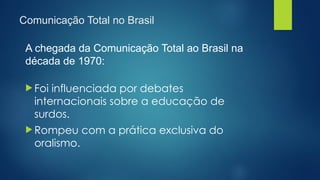 Comunicação Total no Brasil
A chegada da Comunicação Total ao Brasil na
década de 1970:
 Foi influenciada por debates
internacionais sobre a educação de
surdos.
 Rompeu com a prática exclusiva do
oralismo.
 