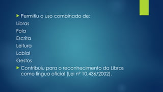 Permitiu o uso combinado de:
Libras
Fala
Escrita
Leitura
Labial
Gestos
 Contribuiu para o reconhecimento da Libras
como língua oficial (Lei nº 10.436/2002).
 