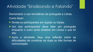 Atividade "Sinalizando e Falando"
Demonstrar o uso simultâneo de português e Libras.
Como fazer:
 Divida os participantes em duplas ou triplas.
 Um dos participantes deve falar em português
enquanto o outro tenta sinalizar em Libras o que foi
dito
 Após a atividade, faça uma reflexão sobre as
dificuldades de combinar as duas ou três formas de
comunicação.
 