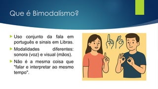 Que é Bimodalismo?
 Uso conjunto da fala em
português e sinais em Libras.
 Modalidades diferentes:
sonora (voz) e visual (mãos).
 Não é a mesma coisa que
"falar e interpretar ao mesmo
tempo".
 