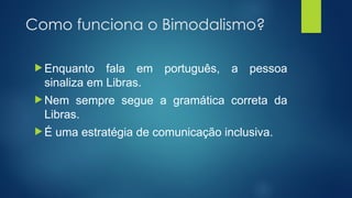 Como funciona o Bimodalismo?
 Enquanto fala em português, a pessoa
sinaliza em Libras.
 Nem sempre segue a gramática correta da
Libras.
 É uma estratégia de comunicação inclusiva.
 