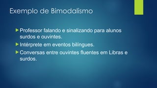 Exemplo de Bimodalismo
 Professor falando e sinalizando para alunos
surdos e ouvintes.
 Intérprete em eventos bilíngues.
 Conversas entre ouvintes fluentes em Libras e
surdos.
 