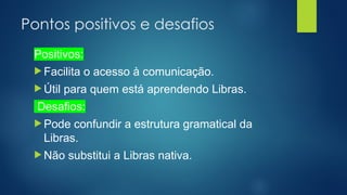 Pontos positivos e desafios
Positivos:
 Facilita o acesso à comunicação.
 Útil para quem está aprendendo Libras.
Desafios:
 Pode confundir a estrutura gramatical da
Libras.
 Não substitui a Libras nativa.
 