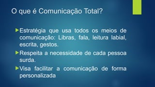 O que é Comunicação Total?
Estratégia que usa todos os meios de
comunicação: Libras, fala, leitura labial,
escrita, gestos.
Respeita a necessidade de cada pessoa
surda.
Visa facilitar a comunicação de forma
personalizada
 