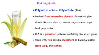 PLA bioplastic
ØPolylactic acid or Polylactide (PLA)
ØDerived from renewable biomass: fermented plant
starch like corn starch, cassava, sugarcane or sugar
beet pulp, maize.
ØPLA is a polyester: polymer containing the ester group
Ømade with two possible monomers or building blocks:
lactic acid, and lactide.
 