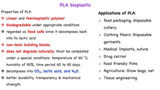 PLA bioplastic
Properties of PLA
◇ Linear and thermoplastic polymer
◇ biodegradable under appropriate conditions
◇ regarded as food safe since it decomposes back
into its lactic acid
◇ non-toxic building blocks.
◇ does not degrade naturally: Must be composted
under a special conditions: temperature of 60 °C,
humidity of 90%, time period 60 to 90 days.
◇ decomposes into CO2, lactic acid, and H2O.
◇ better durability, transparency & mechanical
strength
Applications of PLA:
o food packaging, disposable
cutlery
o Clothing fibers: Disposable
garments
o Medical Implants, suture
o Drug carrier
o Food friendly films
o Agriculture: Grow bags, net
o Tissue engineering
 