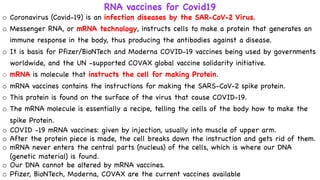 o Coronavirus (Covid-19) is an infection diseases by the SAR-CoV-2 Virus.
o Messenger RNA, or mRNA technology, instructs cells to make a protein that generates an
immune response in the body, thus producing the antibodies against a disease.
o It is basis for Pfizer/BioNTech and Moderna COVID-19 vaccines being used by governments
worldwide, and the UN -supported COVAX global vaccine solidarity initiative.
o mRNA is molecule that instructs the cell for making Protein.
o mRNA vaccines contains the instructions for making the SARS-CoV-2 spike protein.
o This protein is found on the surface of the virus that cause COVID-19.
o The mRNA molecule is essentially a recipe, telling the cells of the body how to make the
spike Protein.
o COVID -19 mRNA vaccines: given by injection, usually into muscle of upper arm.
o After the protein piece is made, the cell breaks down the instruction and gets rid of them.
o mRNA never enters the central parts (nucleus) of the cells, which is where our DNA
(genetic material) is found.
o Our DNA cannot be altered by mRNA vaccines.
o Pfizer, BioNTech, Moderna, COVAX are the current vaccines available
RNA vaccines for Covid19
 
