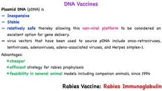 DNA Vaccines
Plasmid DNA (pDNA) is
⤕ Inexpensive
⤕ Stable
⤕ relatively safe thereby allowing this non-viral platform to be considered an
excellent option for gene delivery.
⤕ virus vectors that have been used to source pDNA include onco-retroviruses,
lentiviruses, adenoviruses, adeno-associated viruses, and Herpes simplex-1.
Advantages:
✷cheaper
✷efficient strategy for rabies prophylaxis
✷feasibility in several animal models including companion animals, since 1994
Rabies Vaccine: Rabies Immunoglobulin
 