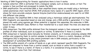 Working of DNA fingerprinting for forensic applications Here is how it works:
Ø Sample collection: DNA is extracted from a biological sample, such as blood, semen, or hair. The
sample is then purified and processed to isolate the DNA.
Ø DNA amplification: The extracted DNA is then amplified (many copies are made) using a technique
called polymerase chain reaction (PCR). PCR produces many copies of a specific DNA region, which
allows for more accurate analysis. Special Enzyme (restriction endonucleases) are used to cut DNA
into different size pieces.
Ø DNA analysis: The amplified DNA is then analyzed using a technique called gel electrophoresis. The
DNA fragments are separated based on size and charge, and a DNA profile is generated. It is then
placed into wells using agarose gel. When potential is applied this separates the molecules in DNA
based on their different sizes. Pattern is then transferred to a nylon sheet. The lines are observed
under X-rays.
Ø DNA comparison: The DNA profile obtained from the biological sample is then compared to the DNA
profiles of other individuals, such as suspects or victims, to determine fi there is a match.
Ø DNA comparison is typically done manually by forensic analysts, as it involves analyzing complex DNA
profiles and comparing them to control samples to determine if there is a match. However, artificial
intelligence (AI) is beginning to play amore prominent role in DNA analysis, particularly in the
development of automated DNA profiling systems.
Ø The DNA profile consists of a series of bands on a gel, which represent specific DNA fragments. The
bands are compared to those from a control sample, such as blood or saliva from a suspect or
victim, to see if there is a match. If there is a match, it is considered strong evidence that the
biological sample came from that individual.
 