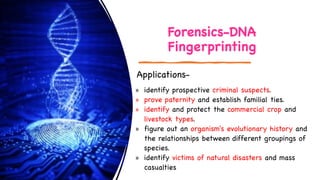 Forensics-DNA
Fingerprinting
» identify prospective criminal suspects.
» prove paternity and establish familial ties.
» identify and protect the commercial crop and
livestock types.
» figure out an organism's evolutionary history and
the relationships between different groupings of
species.
» identify victims of natural disasters and mass
casualties
Applications-
 