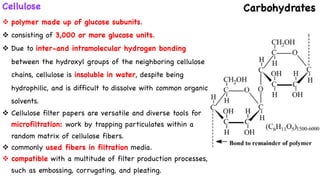 Cellulose Carbohydrates
v polymer made up of glucose subunits.
v consisting of 3,000 or more glucose units.
v Due to inter-and intramolecular hydrogen bonding
between the hydroxyl groups of the neighboring cellulose
chains, cellulose is insoluble in water, despite being
hydrophilic, and is difficult to dissolve with common organic
solvents.
v Cellulose filter papers are versatile and diverse tools for
microfiltration: work by trapping particulates within a
random matrix of cellulose fibers.
v commonly used fibers in filtration media.
v compatible with a multitude of filter production processes,
such as embossing, corrugating, and pleating.
 