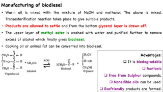 Manufacturing of biodiesel
• Warm oil is mixed with the mixture of NaOH and methanol. The above is mixed.
Transesterification reaction takes place to give suitable products.
• Products are allowed to settle and from the bottom glycerol layer is drawn off.
• The upper layer of methyl ester is washed with water and purified further to remove
excess of alcohol which finally gives biodiesel.
• Cooking oil or animal fat can be converted into biodiesel.
Advantages:
q It is biodegradable
q Nontoxic
q free from Sulphur compounds.
q Nonedible oils can be used.
q Ecofriendly products are formed.
 