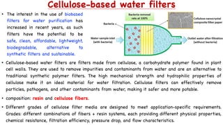 Cellulose-based water filters
• Cellulose-based water filters are filters made from cellulose, a carbohydrate polymer found in plant
cell walls. They are used to remove impurities and contaminants from water and are an alternative to
traditional synthetic polymer filters. The high mechanical strength and hydrophilic properties of
cellulose make it an ideal material for water filtration. Cellulose filters can effectively remove
particles, pathogens, and other contaminants from water, making it safer and more potable.
• composition: resin and cellulose fibers.
• Different grades of cellulose filter media are designed to meet application-specific requirements.
Grades: different combinations of fibers + resin systems, each providing different physical properties,
chemical resistance, filtration efficiency, pressure drop, and flow characteristics.
• The interest in the use of biobased
filters for water purification has
increased in recent years, as such
filters have the potential to be
safe, clean, affordable, lightweight,
biodegradable, alternative to
synthetic filters and sustainable.
 