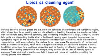 Lipids as cleaning agent
Working: ability to dissolve grease and oils. Lipids are composed of hydrophobic and hydrophilic regions,
which allows them to surround grease and oils, effectively breaking them down into smaller particles
that can be more easily removed. commonly used in cleaning products such as soaps, shampoos, laundry
detergents, and dishwashing liquids. When a lipid-based cleaning agent is applied to a surface, the
hydrophobic regions of the lipid molecule surround and dissolve grease and oils, while the hydrophilic
regions interact with water, allowing the mixture to be rinsed away. The combination of the lipid and
water also forms an emulsion, which helps to suspend and remove dirt and debris dissolved in water.
In addition, some lipids have additional properties, such as foaming or lathering capabilities, that can
enhance their cleaning performance. For example, fatty alcohols can be used as foaming agents in
shampoos. These additional properties can help it loosen and remove dirt and debris, making the
cleaning process more effective.
 
