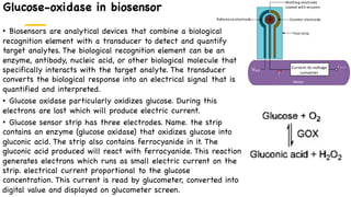 Glucose-oxidase in biosensor
• Biosensors are analytical devices that combine a biological
recognition element with a transducer to detect and quantify
target analytes. The biological recognition element can be an
enzyme, antibody, nucleic acid, or other biological molecule that
specifically interacts with the target analyte. The transducer
converts the biological response into an electrical signal that is
quantified and interpreted.
• Glucose oxidase particularly oxidizes glucose. During this
electrons are lost which will produce electric current.
• Glucose sensor strip has three electrodes. Name. the strip
contains an enzyme (glucose oxidase) that oxidizes glucose into
gluconic acid. The strip also contains ferrocyanide in it. The
gluconic acid produced will react with ferrocyanide. This reaction
generates electrons which runs as small electric current on the
strip. electrical current proportional to the glucose
concentration. This current is read by glucometer, converted into
digital value and displayed on glucometer screen.
 