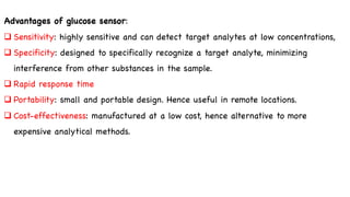 Advantages of glucose sensor:
q Sensitivity: highly sensitive and can detect target analytes at low concentrations,
q Specificity: designed to specifically recognize a target analyte, minimizing
interference from other substances in the sample.
q Rapid response time
q Portability: small and portable design. Hence useful in remote locations.
q Cost-effectiveness: manufactured at a low cost, hence alternative to more
expensive analytical methods.
 