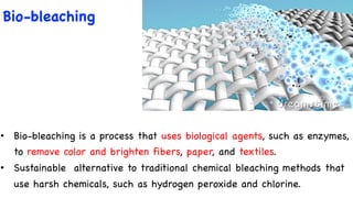 Bio-bleaching
• Bio-bleaching is a process that uses biological agents, such as enzymes,
to remove color and brighten fibers, paper, and textiles.
• Sustainable alternative to traditional chemical bleaching methods that
use harsh chemicals, such as hydrogen peroxide and chlorine.
 
