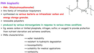 PHA bioplastic
Ø PHA- (Polyhydroxyalkanoates)
Ø Are family of intracellular biopolymers
Ø synthesized via various bacteria as intracellular carbon and
energy storage granules.
Ø renewable polyesters
Ø produced by various microorganisms in response to various stress conditions
Ø Eg: excess carbon or limited phosphate, nitrogen, sulfur, or oxygen) to provide protection
from nutrient starvation and extreme conditions.
Ø PHAs characteristics:
⊶ water insolubility
⊶ resistant to hydrolytic degradation
⊶ biocompatibility
⊶ suitability for medical applications
⊶ nontoxicity.
 