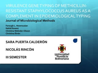 Forough L. Nowrouzian
Nahid Karami
Christina Welinder-Olsson
Christina Åhrén
SARA PUERTA CALDERÓN
NICOLÁS RINCÓN
III SEMESTER
VIRULENCEGENETYPING OF METHICILLIN-
RESISTANT STAPHYLOCOCCUS AUREUS AS A
COMPLEMENT IN EPIDEMIOLOGICALTYPING
Journal of Microbiological Methods
 