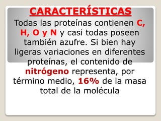 CARACTERÍSTICAS
Todas las proteínas contienen C,
H, O y N y casi todas poseen
también azufre. Si bien hay
ligeras variaciones en diferentes
proteínas, el contenido de
nitrógeno representa, por
término medio, 16% de la masa
total de la molécula
 