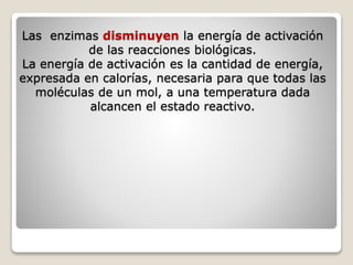 Las enzimas disminuyen la energía de activación
de las reacciones biológicas.
La energía de activación es la cantidad de energía,
expresada en calorías, necesaria para que todas las
moléculas de un mol, a una temperatura dada
alcancen el estado reactivo.
 