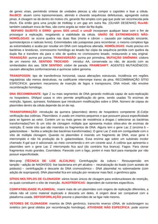 de genes virais, permitindo síntese de unidades pteicas q vão compor o capsídeo e lisar a célula.
RecBCD: atuam como topoisomerases, abrindo e clivando sequências defeituosas, agregando outras
ptnas. A clivagem se dá dentro do motivo chi, gerando fita simples com gap que pode ser reconhecida pela
RecA. Ela então gera uma junção de Holliday e um gap em outra fita. (OLHAR DESENHO) RuvAB:
também catalisam troca de fitas, são como argola ao redor da fita dupla.
REPARO SUJEITO A ERRO: genes SOS umuC e umuD incorporam qualquer base com o fim de
prosseguir a replicação, resgatando a viabilidade da célula. UNIÃO DE EXTREMIDADES NÃO-
HOMÓLOGAS: se ocorre quebra nas duas fitas (morte e câncer – causado por radiação ionizante,
quimioterápicos e radicais livres). Extremidades são justapostas para recombinar, o mesmo complexo liga
as extremidades e acaba por resultar em DNA com sequência alterada. HOMÓLOGAS: muito preciso em
bactérias e leveduras, cromossomo homólogo ao lesado faz cópia da sequência perdida com quebra da
dupla fita e transfere ela para o sítio de quebra no cromossomo lesado, restaurando a seq original.
TRANSIÇÃO: purina por purina. TRANSVERSÃO: purina por pirimidina. MUTAÇÃO SINÔNIMA: códons
de um mesmo AA. SENTIDO TROCADO: introduz AA, conservada ou não, de acordo com as
similaridades dos aas. SEM SENTIDO: códon de parada. FRAMESHIFT. AGENTES MUTAGÊNICOS:
causam alterações conformacionais e químicas sobre genoma.
TRANSPOSON: tipo de transferência horizontal, causa alterações estruturais. Incidência em regiões
regulatórias são menos destrutivas, na codificante interrompe transc da ptna. RECOMBINAÇÃO SÍTIO
ESPECÍFICA: garantem mecanismo de inserção de fagos e transposons. DNA móvel, não envolve
recombinação homóloga.
DNA RECOMBINANTE: ligar 2 ou mais segmentos de DNA gerando molécula capaz de auto-replicação
no hospedeiro. DNApol usava in vitro permite amplificação do gene, sendo usadas Tb enzimas de
restrição, ligases, quinases, fosfatases que introduzem modificações sobre o DNA. Número de cópias do
plasmídeo dentro da célula depende da ori de rep.
TRANSFORMAÇÃO: introdução da quimera (plasmídeo) dentro de hospedeiro competente (E.Coli)e
verificação das colônias. Plasmídeos: é usado em insertos pequenos e que possuem pouca especificidade
para se ligarem ao vetor. Contém um ou mais genes de resistência a drogas ( selecionar as bactérias
transformadas)Tem tb um sítio de clonagem múltipla que apresenta muitos sítios-alvo de enzimas de
restrição. É neste sítio que são inseridos os fragmentos de DNA. Alguns tem o gene Lac Z (enzima b –
galactosidase - facilita a seleção das bactérias transformadas). O gene Lac Z está em contiguidade com o
sítio de múltipla clonagem. Quando no plasmídeo é inserido um fragmento de DNA, esse gene é
interrompido e não há produção da b -galactosidase. Essa enzima age sobre um substrato incolor
chamado X-gal que é adicionado ao meio convertendo-o em um corante azul. A colônia que apresenta o
plasmídeo sem o gene Lac Z interrompido fica azul (do contrário fica branca). Fagos: Para clonar
fragmentos muito grandes. Cosmídeos: Parecido com o fago, porém é mais fácil para manipular por não
possuir especificidade.
Mini-prep (TÉCNICA DE LISE ALCALINA): Centrifugação da cultura→ Ressuspensão em
tampão→adição de NAOH/SOS: lise bacteriana em pH alcalino→ neutralização do lisado (com acetato de
potássio)→ centrifugação e descarte do DNA cromossômico→ DNA plasmidial no sobrenadante (com
adição de isopropanol). DNA plasmidial fica em solução por renaturar mais fácil, o genômico ppta.
SÍTIOS MÚLTIPLOS DE CLONAGEM: vários locais únicos de clivagem para endonucleases de restrição,
os quais constituem o sítio de inserção. AUXOTRÓFICAS: dependem de nutrientes específicos.
COMPATIBILIDADE PLASMIDIAL: inserir mais de um plasmídeo com origens de replicação diferentes, a
célula não vê como material duplicado e descarta um deles. A origem deve ser compatível com a
plataforma usada. DEFOSFORILAÇÃO previne o plasmídeo de se ligar nele mesmo.
VETORES DE CLONAGEM: insertos de DNA genômico, transcrito reverso cDNA, de subclonagem ou
sintético (em geral obtidos por recombinação homóloga). ATIVIDADE NÃO ESPECÍFICA: pode ocorrer
 
