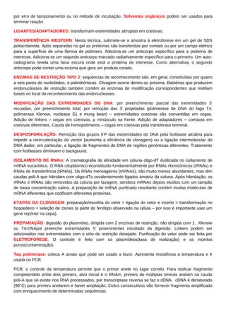 por erro de tamponamento ou no método de incubação. Solventes orgânicos podem ser usados para
terminar reação.
LIGANTES/ADAPTADORES: transformam extremidades abruptas em coesivas.
TRANSFERÊNCIA WESTERN: Nesta técnica, submete-se a amostra à eletroforese em um gel de SDS
poliacrilamida. Após separadas no gel as proteínas são transferidas por contato ou por um campo elétrico
para a superfície de uma lâmina de polímero. Adiciona-se um anticorpo específico para a proteína de
interesse. Adiciona-se um segundo anticorpo marcado radiativamente específico para o primeiro. Um auto-
radiograma revela uma faixa escura onde está a proteína de interesse. Como alternativa, o segundo
anticorpo pode conter uma enzima que gera um produto corado.
ENZIMAS DE RESTRIÇÃO TIPO 2: sequências de reconhecimento são, em geral, constituídas por quatro
a seis pares de nucleótidos, e palindrómicas. Clivagem ocorre dentro ou próxima. Bactérias que produzem
endonucleases de restrição também contêm as enzimas de modificação correspondentes que metilam
bases no local de reconhecimento das endonucleases.
MODIFICAÇÃO DAS EXTREMIDADES DO DNA: por preenchimento parcial das extremidades 3’
recuadas, por preenchimento total, por remoção das 3’ projetadas (polimerase de DNA do fago T4,
polimerase Klenow, nuclease S1 e mung bean) – extremidades coesivas são convertidas em cegas.
Adição de linkers – cegas em coesivas, p minúsculo na frente. Adição de adaptadores – coesivas em
coesivas diferentes. Cauda de homopolímeros – cegas em coesivas pela transferase terminal.
DESFOSFORILAÇÃO: Remoção dos grupos 5’P das extremidades do DNA pela fosfatase alcalina para
impedir a recircularização do vector (aumenta a eficiência de clonagem) ou a ligação intermolecular do
DNA dador, em particular, a ligação de fragmentos de DNA de regiões genómicas diferentes. Tratamento
com fosfatases diminuem o backgound.
ISOLAMENTO DE RNAm: A cromatografia de afinidade em coluna oligo-dT éutilizada no isolamento de
mRNA eucariótico. O RNA citoplásmico éconstituído fundamentalmente por RNAs ribossómicos (rRNAs) e
RNAs de transferência (tRNAs). Os RNAs mensageiros (mRNAs), são muito menos abundantes, mas têm
caudas poli-A que hibridam com oligo-dTs covalentemente ligados àmatriz da coluna. Após hibridação, os
rRNAs e tRNAs são removidos da coluna por lavagem, sendoos mRNAs depois eluídos com um tampão
de baixa concentração salina. A preparação de mRNA purificado resultante contém muitas moléculas de
mRNA diferentes que codificam diferentes proteínas.
ETAPAS DA CLONAGEM: preparação/escolha do vetor > ligação do vetor e incerto > transformação no
hospedeiro > seleção de clones (a partir do fenótipo observado na célula – por isso é importante usar um
gene repórter na cepa).
PREPARAÇÃO: digestão do plasmídeo, dirigida com 2 enzimas de restrição, não dirigida com 1. Klenow
ou T4-DNApol preenche extremidades 5’ proeminentes resultado da digestão. Linkers podem ser
adicionados nas extremidades com o sítio de restrição desejado. Purificação do vetor pode ser feita por
ELETROFORESE. O controle é feito com os plasmídeos(taxa de realização) e os incertos
puros(contaminação).
Taq polimerase: coloca A amais que pode ser usado a favor. Apresenta resistência a temperatura e é
usada no PCR.
PCR: o controle da temperatura permite que o primer anele no lugar correto. Para replicar fragmento
compreendido entre dois primers, alvo inicial é o RNAm, primers de múltiplas timinas anelam na cauda
poli-A que só existe nos RNA processados, por transcriptase reversa se faz o cDNA. cDNA é denaturado
(96°C) para primers anelarem e haver ampliação. Ciclos consecutivos vão fornecer fragmento amplificado
com enriquecimento de determinadas sequências.
 
