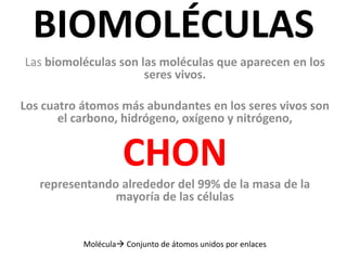 BIOMOLÉCULAS
Las biomoléculas son las moléculas que aparecen en los
seres vivos.
Los cuatro átomos más abundantes en los seres vivos son
el carbono, hidrógeno, oxígeno y nitrógeno,
CHON
representando alrededor del 99% de la masa de la
mayoría de las células
Molécula Conjunto de átomos unidos por enlaces
 