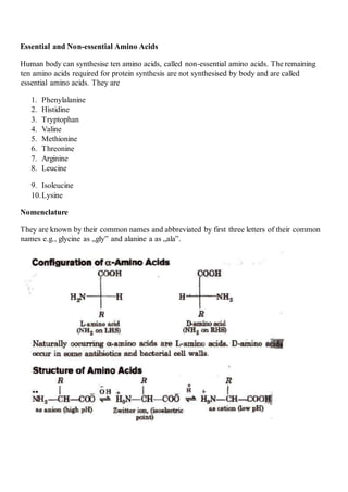 Essential and Non-essential Amino Acids
Human body can synthesise ten amino acids, called non-essential amino acids. The remaining
ten amino acids required for protein synthesis are not synthesised by body and are called
essential amino acids. They are
1. Phenylalanine
2. Histidine
3. Tryptophan
4. Valine
5. Methionine
6. Threonine
7. Arginine
8. Leucine
9. Isoleucine
10.Lysine
Nomenclature
They are known by their common names and abbreviated by first three letters of their common
names e.g., glycine as „gly‟ and alanine a as „ala‟.
 