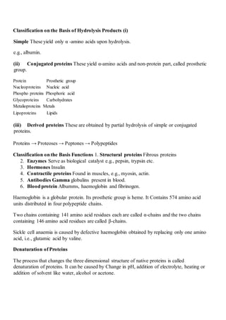 Classification on the Basis of Hydrolysis Products (i)
Simple These yield only α -amino acids upon hydrolysis.
e.g., albumin.
(ii) Conjugated proteins These yield α-amino acids and non-protein part, called prosthetic
group.
Protein Prosthetic group
Nucleoproteins Nucleic acid
Phospho proteins Phosphoric acid
Glycoproteins Carbohydrates
Metalioproteins Metals
Lipoproteins Lipids
(iii) Derived proteins These are obtained by partial hydrolysis of simple or conjugated
proteins.
Proteins → Proteoses → Peptones → Polypeptides
Classification on the Basis Functions 1. Structural proteins Fibrous proteins
2. Enzymes Serve as biological catalyst e.g., pepsin, trypsin etc.
3. Hormones Insulin
4. Contractile proteins Found in muscles, e.g., myosin, actin.
5. Antibodies Gamma globulins present in blood.
6. Blood protein Albumms, haemoglobin and fibrinogen.
Haemoglobin is a globular protein. Its prosthetic group is heme. It Contains 574 amino acid
units distributed in four polypeptide chains.
Two chains containing 141 amino acid residues each are called α-chains and the two chains
containing 146 amino acid residues are called β-chains.
Sickle cell anaemia is caused by defective haemoglobin obtained by replacing only one amino
acid, i.e., glutamic acid by valine.
Denaturation of Proteins
The process that changes the three dimensional structure of native proteins is called
denaturation of proteins. It can be caused by Change in pH, addition of electrolyte, heating or
addition of solvent like water, alcohol or acetone.
 