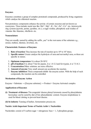 Enzymes
Enzymes constitute a group of complex proteinoid compounds, produced by living organisms
which catalyse the chlemical reaction.
Non-proteinous components enhance the activity of certain enzymes and are known as
coenzymes. These include metal ions like Mn2+, Mg2+, K+, Na+, Zn2+, Co2+ etc., heterocyclic
ring systems (pyrrole, purine, pyridine, etc.), a sugar residue, phosphoric acid residue of
vitamins like thiamine, riboflavin etc.
Nomenclature
They are usually named by adding the suffix „ase‟ to the root name of the substrate e.g.,
urease, maltase, diastase, invertase, etc.
Characteristic Features of Enzymes
1. Rate of reaction They increase the rate of reaction up to 106 to 107 times.
2. Specific nature Urease catalyse the hydrolysis of urea and not methyl urea, so these are
specific in nature.
3. Optimum temperature It is about 20-30°C.
4. pH of medium It is about 7 but for pepsin, it is 1.8·2.2 and for trypsin, it is 7.5-8.3.
5. Concentration Dilute solutions are more effective.
6. Amount of enzyme Very small amount can accelerate the reaction.
7. Enzyme inhibitors These compounds inhibit the enzyme action. With the help of such
compounds, the reaction can be controlled.
Mechanism of Enzyme Action
Enzyme + Substrate → [Enzyme substrate] → Product + Enzyme Activated complex
Applications of Enzymes
(i) Treatment of diseases The congenital disease phenyl ketonurie caused by phenylalanine
hyroxylase can be cured by diet of low phenylalanine content. Enzyme streptokinase is
used for blood clotting to prevent heart disease.
(ii) In industry Tanning of leather, fermentation process etc.
Nucleic Acids Important Terms of Nucleic Acids 1. Nucleotides
Nucleotides consist of 5-carbon sugar + nitrogenous base + 1, 3-phosphate groups.
 