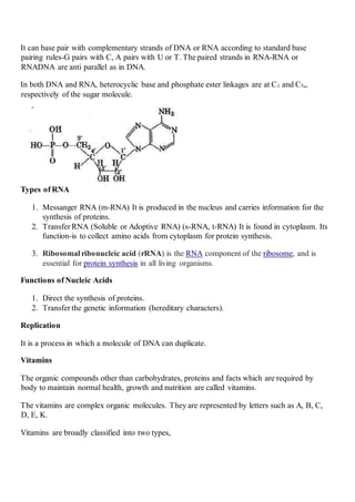It can base pair with complementary strands of DNA or RNA according to standard base
pairing rules-G pairs with C, A pairs with U or T. The paired strands in RNA-RNA or
RNADNA are anti parallel as in DNA.
In both DNA and RNA, heterocyclic base and phosphate ester linkages are at C1 and C5„
respectively of the sugar molecule.
Types of RNA
1. Messanger RNA (m-RNA) It is produced in the nucleus and carries information for the
synthesis of proteins.
2. Transfer RNA (Soluble or Adoptive RNA) (s-RNA, t-RNA) It is found in cytoplasm. Its
function-is to collect amino acids from cytoplasm for protein synthesis.
3. Ribosomal ribonucleic acid (rRNA) is the RNA component of the ribosome, and is
essential for protein synthesis in all living organisms.
Functions of Nucleic Acids
1. Direct the synthesis of proteins.
2. Transfer the genetic information (hereditary characters).
Replication
It is a process in which a molecule of DNA can duplicate.
Vitamins
The organic compounds other than carbohydrates, proteins and facts which are required by
body to maintain normal health, growth and nutrition are called vitamins.
The vitamins are complex organic molecules. They are represented by letters such as A, B, C,
D, E, K.
Vitamins are broadly classified into two types,
 