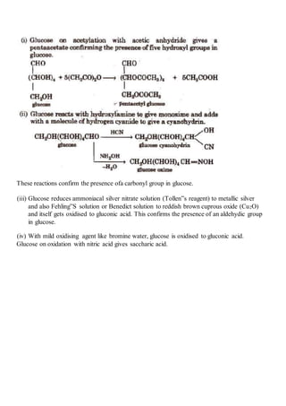 These reactions confirm the presence ofa carbonyl group in glucose.
(iii) Glucose reduces ammoniacal silver nitrate solution (Tollen‟s reagent) to metallic silver
and also Fehling‟S solution or Benedict solution to reddish brown cuprous oxide (Cu2O)
and itself gets oxidised to gluconic acid. This confirms the presence of an aldehydic group
in glucose.
(iv) With mild oxidising agent like bromine water, glucose is oxidised to gluconic acid.
Glucose on oxidation with nitric acid gives saccharic acid.
 