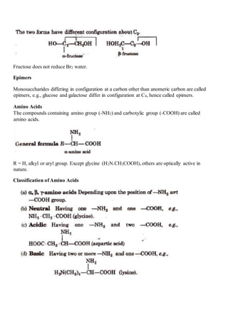 Fructose does not reduce Br2 water.
Epimers
Monosaccharides differing in configuration at a carbon other than anomeric carbon are called
epimers, e.g., glucose and galactose differ in configuration at C4, hence called epimers.
Amino Acids
The compounds containing amino group (-NH2) and carboxylic group (-COOH) are called
amino acids.
R = H, alkyl or aryl group. Except glycine (H2N.CH2COOH), others are optically active in
nature.
Classification of Amino Acids
 