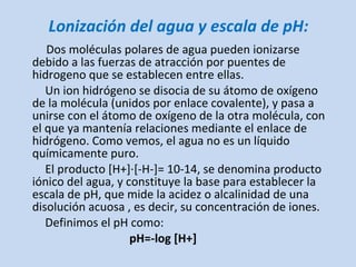 Lonización del agua y escala de pH: <ul><li>Dos moléculas polares de agua pueden ionizarse debido a las fuerzas de atracci...