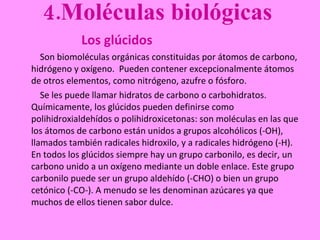 4.Moléculas biológicas  Los glúcidos     Son biomoléculas orgánicas constituidas por átomos de carbono, hidrógeno y oxígeno.  Pueden contener excepcionalmente átomos de otros elementos, como nitrógeno, azufre o fósforo.    Se les puede llamar hidratos de carbono o carbohidratos.  Químicamente, los glúcidos pueden definirse como polihidroxialdehídos o polihidroxicetonas: son moléculas en las que los átomos de carbono están unidos a grupos alcohólicos (-OH), llamados también radicales hidroxilo, y a radicales hidrógeno (-H). En todos los glúcidos siempre hay un grupo carbonilo, es decir, un carbono unido a un oxígeno mediante un doble enlace. Este grupo carbonilo puede ser un grupo aldehído (-CHO) o bien un grupo cetónico (-CO-). A menudo se les denominan azúcares ya que muchos de ellos tienen sabor dulce. 