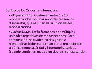 Dentro de los Ósidos se diferencian: •  Oligosacáridos . Contienen entre 2 y 10 monosacáridos. Los más importantes son los disacáridos, que resultan de la unión de dos monosacáridos. •  Polisacáridos . Están formados por múltiples unidades repetitivas de monosacáridos. Por su composición, se dividen en dos grupos: homopolisacáridos (se forman por la repetición de un único monosacárido) y heteropolisacáridos (cuando contienen más de un tipo de monosacárido). 